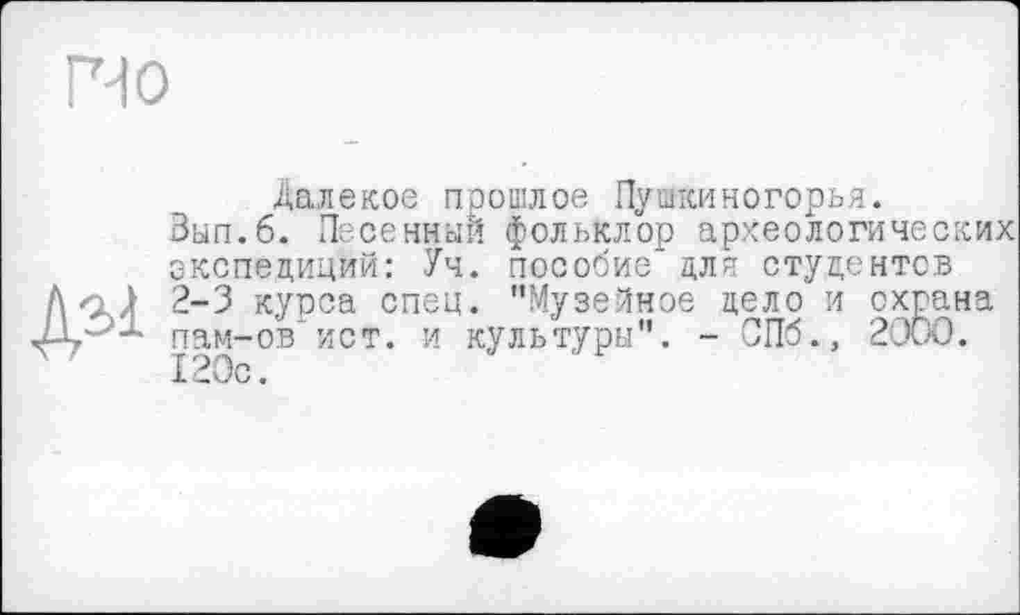 ﻿Г-10
ДЭ1
Далекое прошлое Пушкиногорья.
Зып.б. Песенный фольклор археологических экспедиций: Уч. пособие для студентов 2-3 курса спец. "Музейное дело и охрана пам-ов'ист. и культуры". - СПб., 2000. 120с.